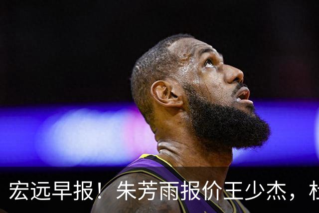 宏远早报！朱芳雨报价王少杰，杜锋续约将签字，张昊最新伤情
